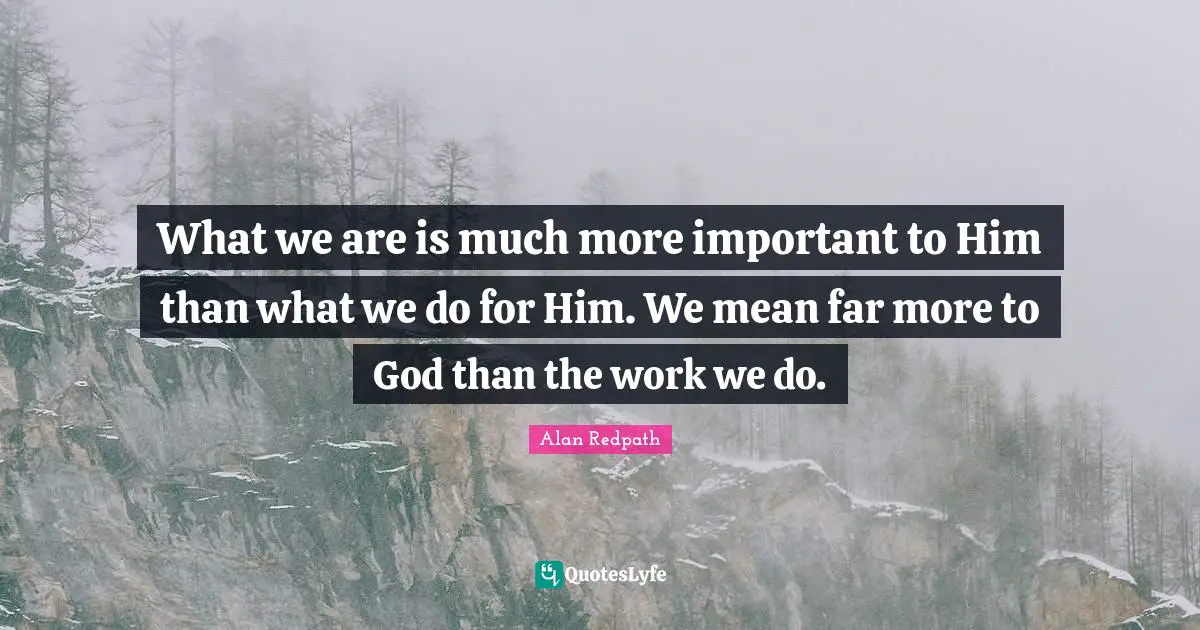 Alan Redpath Quotes: "What we are is much more important to Him than what we do for Him. We mean far more to God than the work we do."