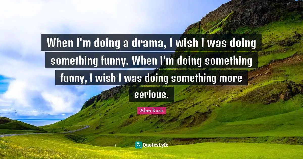 When I'm doing a drama, I wish I was doing something funny. When I'm doing something funny, I wish I was doing something more serious.