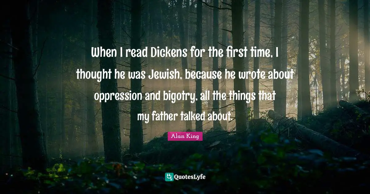 When I read Dickens for the first time, I thought he was Jewish, because he wrote about oppression and bigotry, all the things that my father talked about.