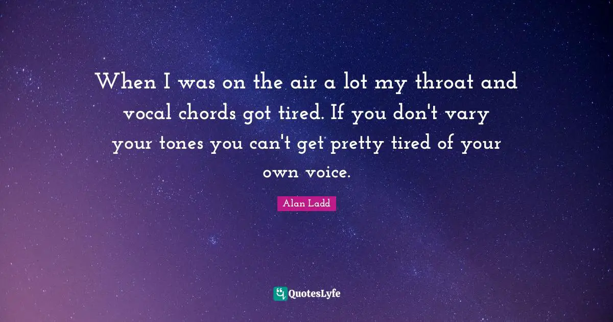 Alan Ladd Quotes: "When I was on the air a lot my throat and vocal chords got tired. If you don't vary your tones you can't get pretty tired of your own voice."