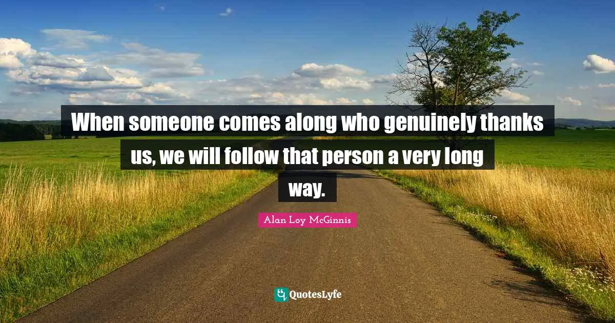 When someone comes along who genuinely thanks us, we will follow that person a very long way.