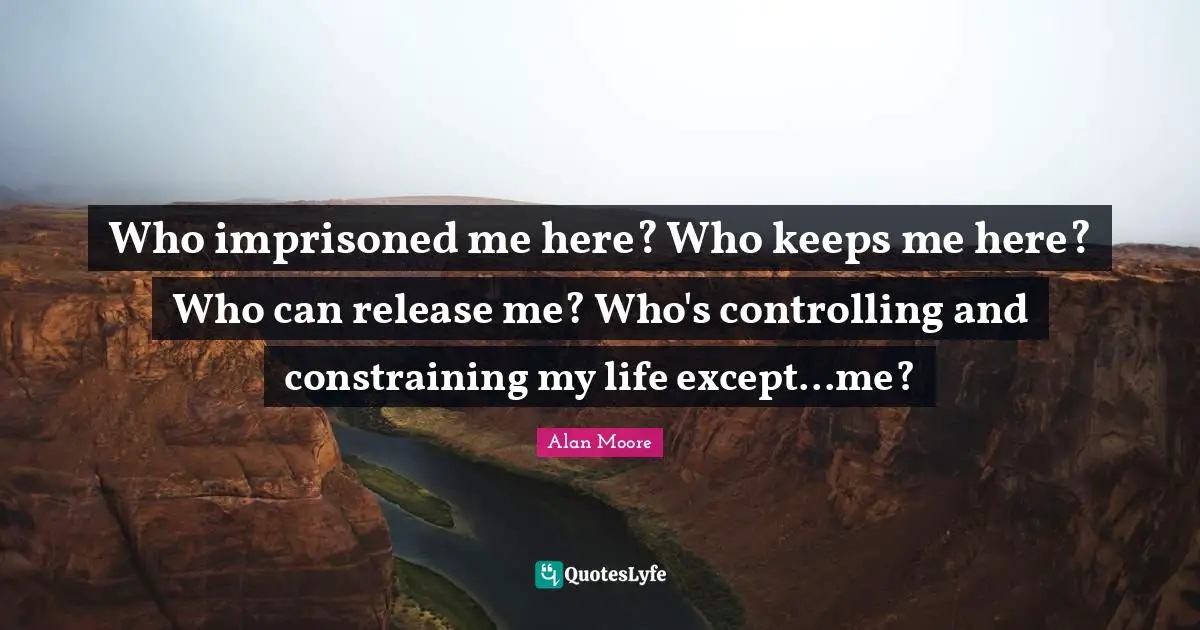 Who imprisoned me here? Who keeps me here? Who can release me? Who's controlling and constraining my life except...me?