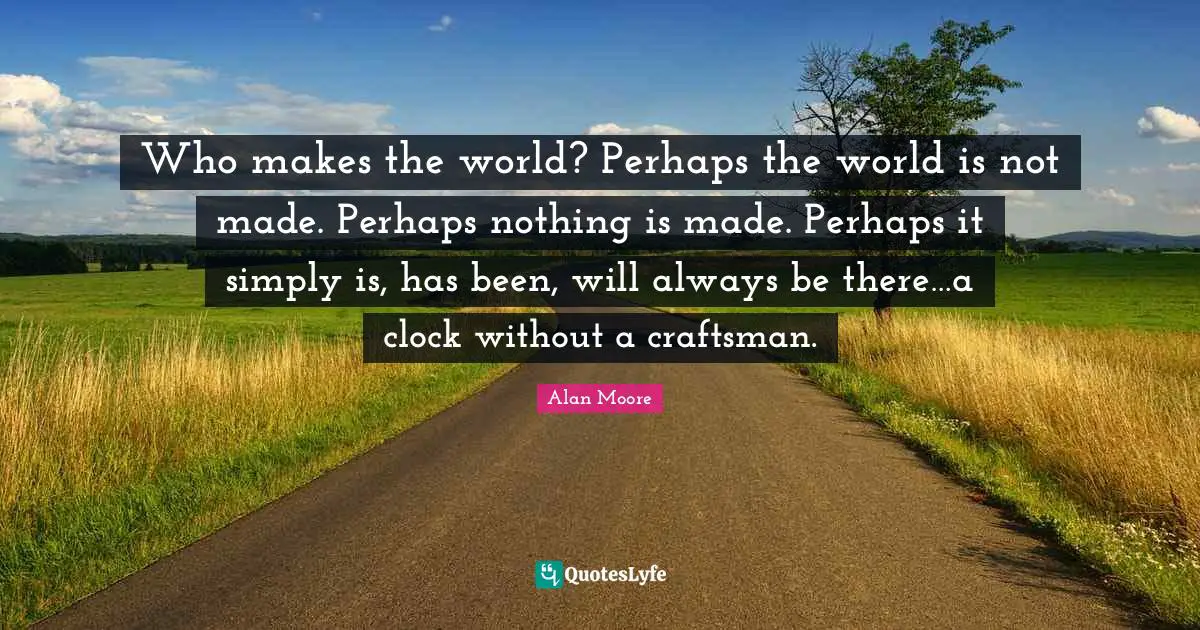 Who makes the world? Perhaps the world is not made. Perhaps nothing is made. Perhaps it simply is, has been, will always be there…a clock without a craftsman.