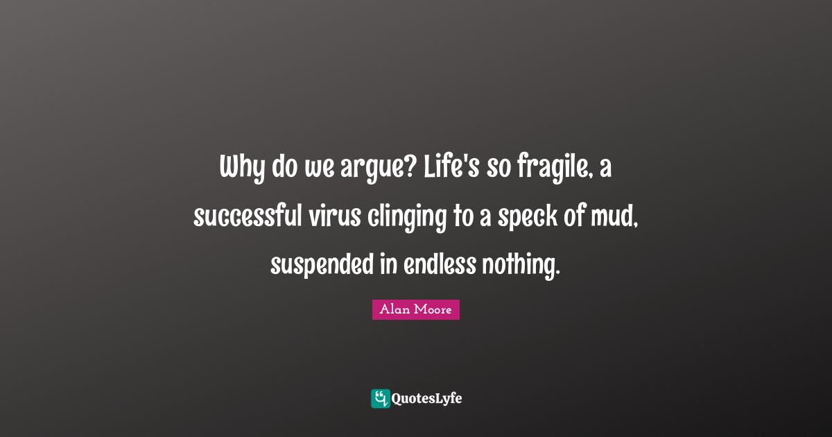 Why do we argue? Life's so fragile, a successful virus clinging to a speck of mud, suspended in endless nothing.