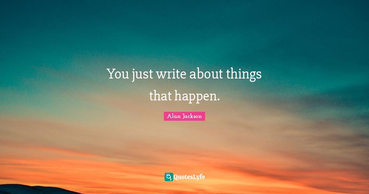 Alan Jackson Quotes: "You just write about things that happen."