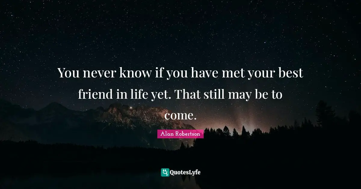 You never know if you have met your best friend in life yet. That still may be to come.