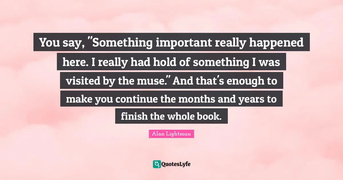 You say, "Something important really happened here. I really had hold of something I was visited by the muse." And that's enough to make you continue the months and years to finish the whole book.