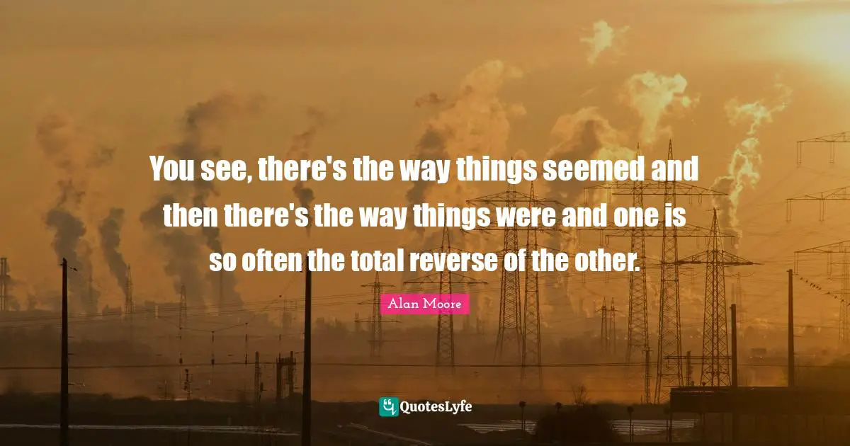 You see, there's the way things seemed and then there's the way things were and one is so often the total reverse of the other.