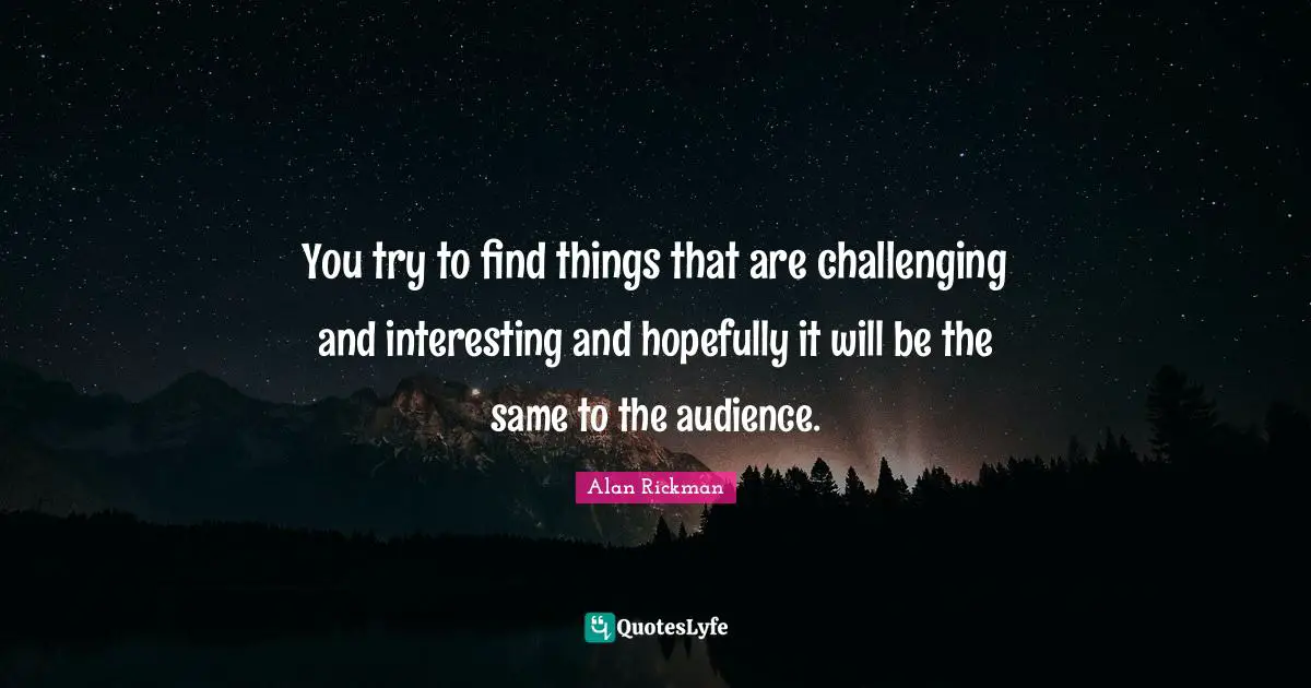 You try to find things that are challenging and interesting and hopefully it will be the same to the audience.