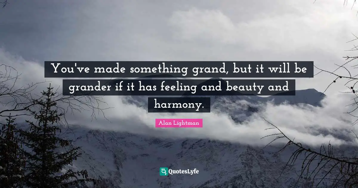 You've made something grand, but it will be grander if it has feeling and beauty and harmony.
