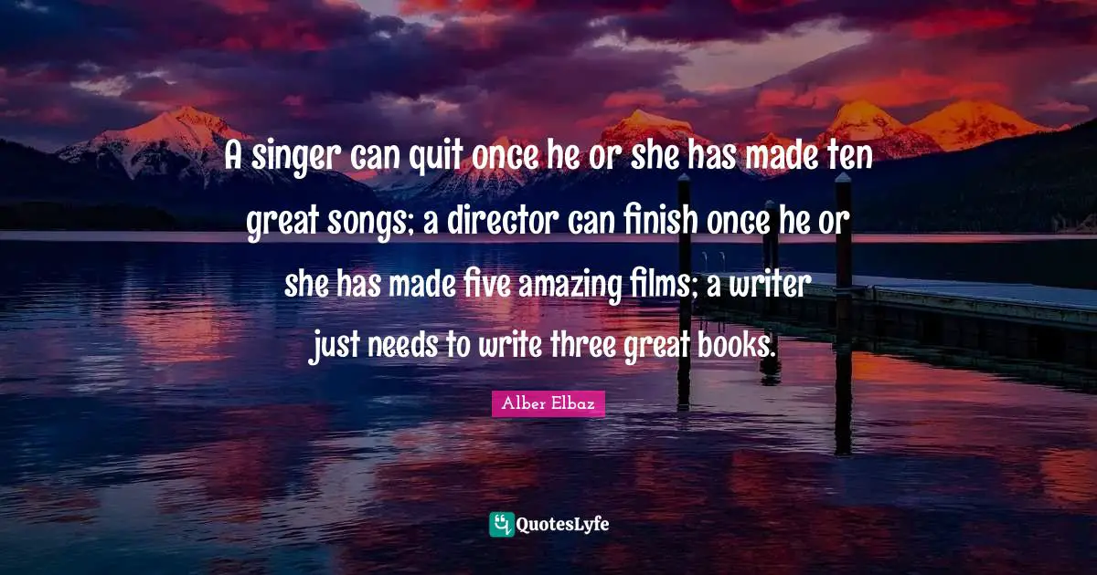 A singer can quit once he or she has made ten great songs; a director can finish once he or she has made five amazing films; a writer just needs to write three great books.