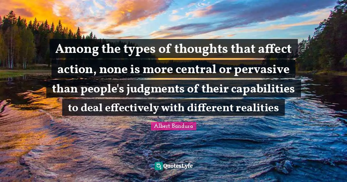 Among the types of thoughts that affect action, none is more central or pervasive than people's judgments of their capabilities to deal effectively with different realities