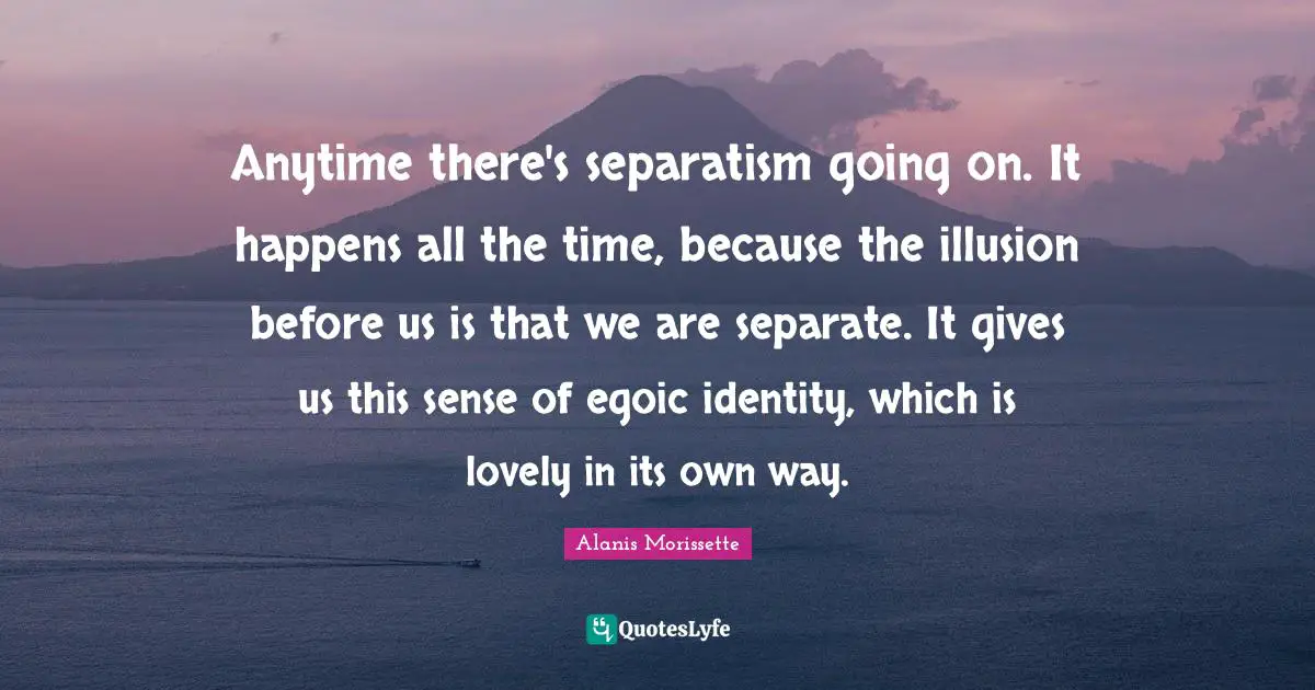 Anytime there's separatism going on. It happens all the time, because the illusion before us is that we are separate. It gives us this sense of egoic identity, which is lovely in its own way.