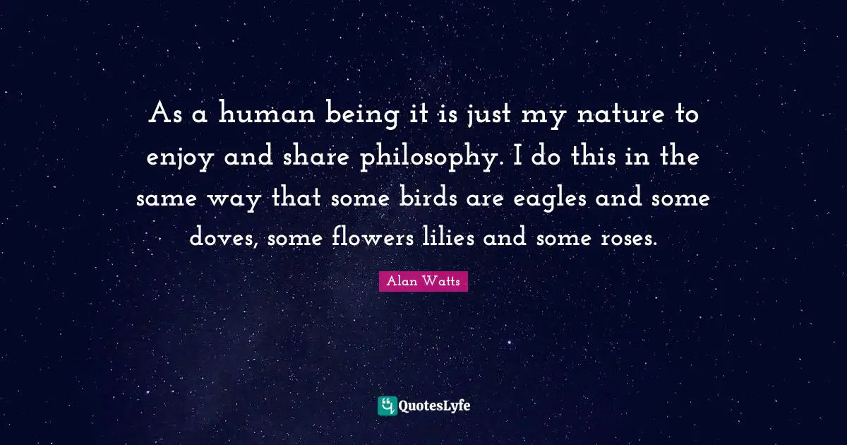As a human being it is just my nature to enjoy and share philosophy. I do this in the same way that some birds are eagles and some doves, some flowers lilies and some roses.