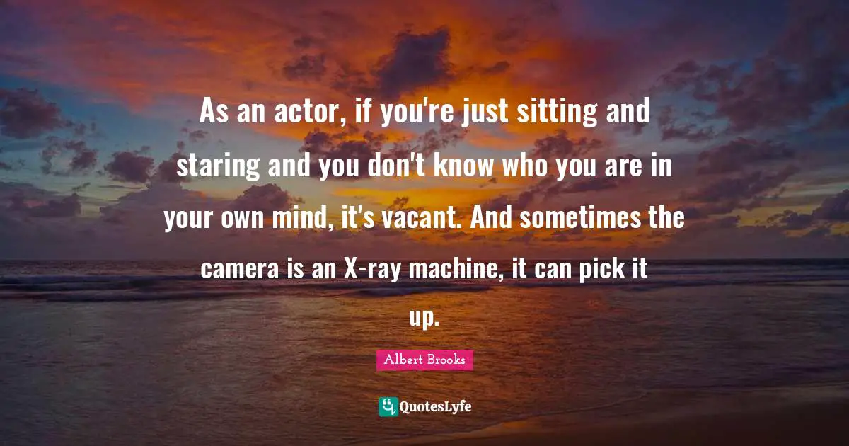 As an actor, if you're just sitting and staring and you don't know who you are in your own mind, it's vacant. And sometimes the camera is an X-ray machine, it can pick it up.