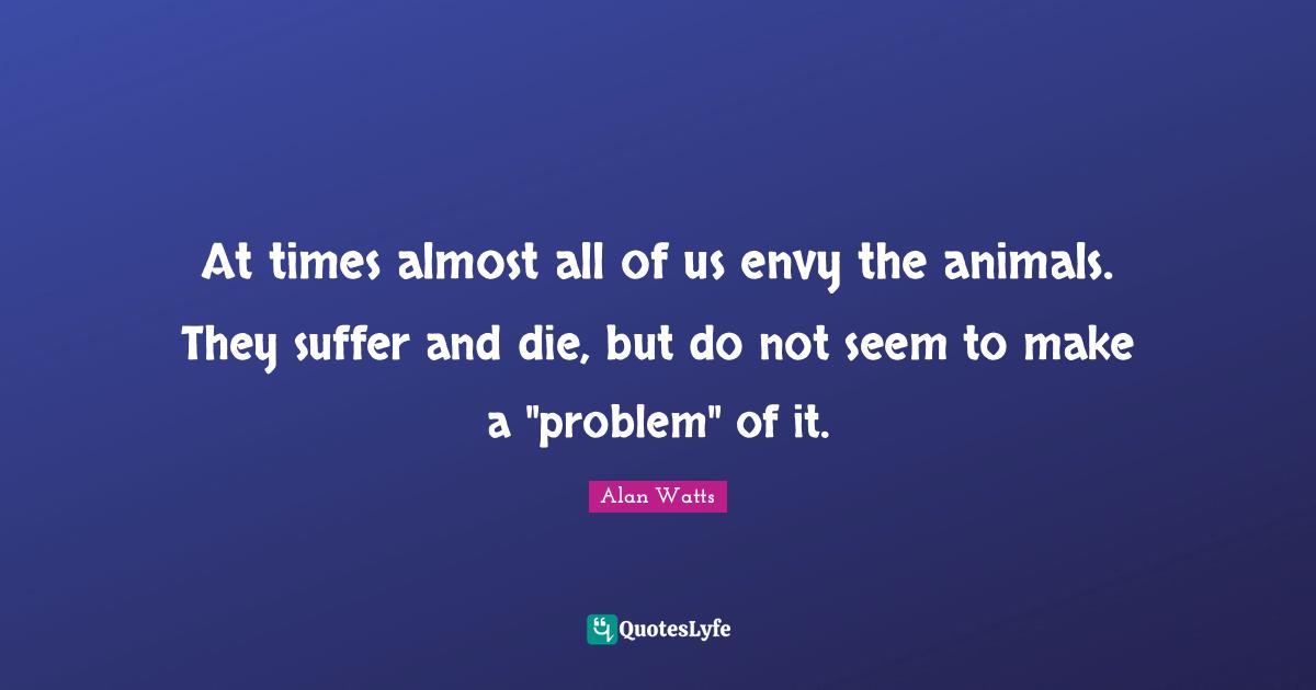 At times almost all of us envy the animals. They suffer and die, but do not seem to make a "problem" of it.