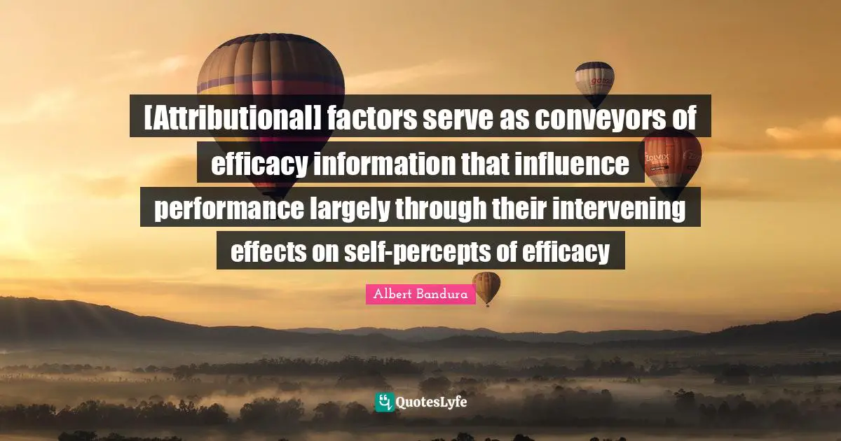 Albert Bandura Quotes: "[Attributional] factors serve as conveyors of efficacy information that influence performance largely through their intervening effects on self-percepts of efficacy"