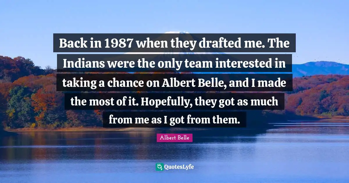 Back in 1987 when they drafted me. The Indians were the only team interested in taking a chance on Albert Belle, and I made the most of it. Hopefully, they got as much from me as I got from them.