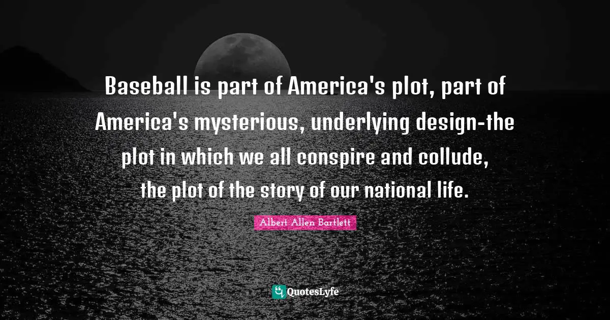 Baseball is part of America's plot, part of America's mysterious, underlying design-the plot in which we all conspire and collude, the plot of the story of our national life.