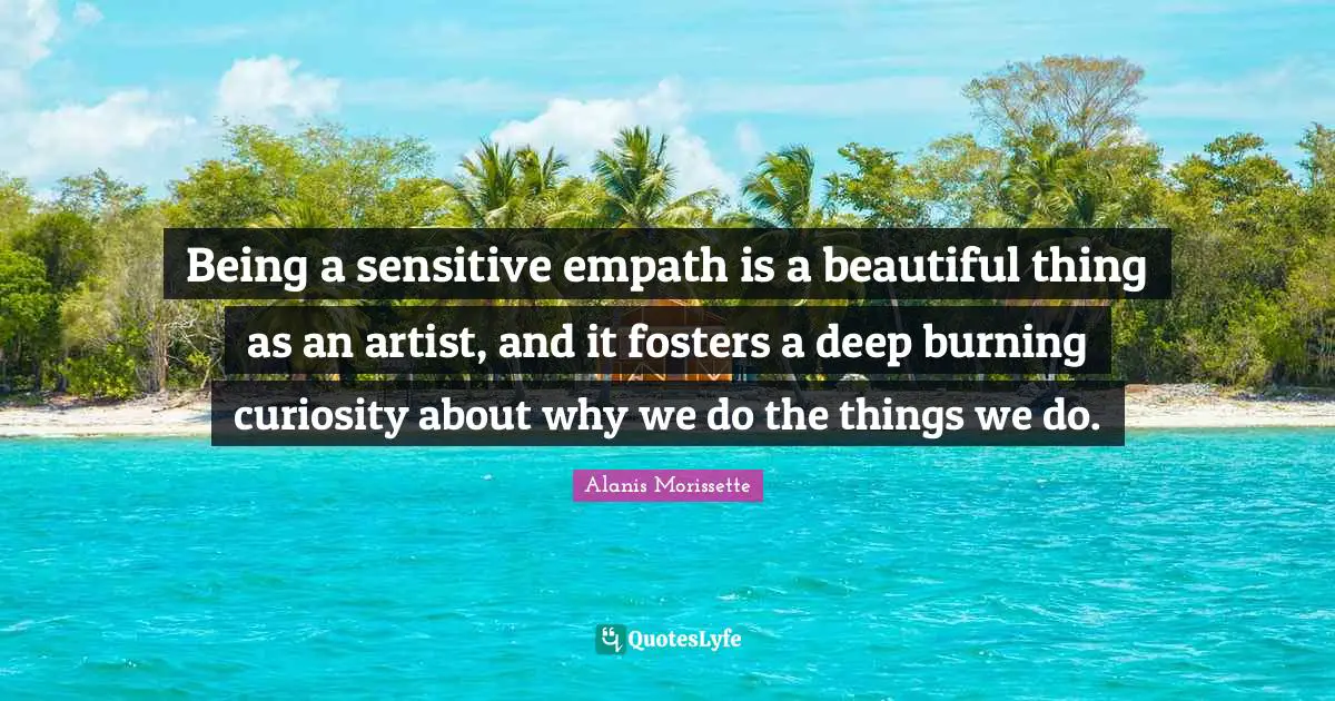 Being a sensitive empath is a beautiful thing as an artist, and it fosters a deep burning curiosity about why we do the things we do.