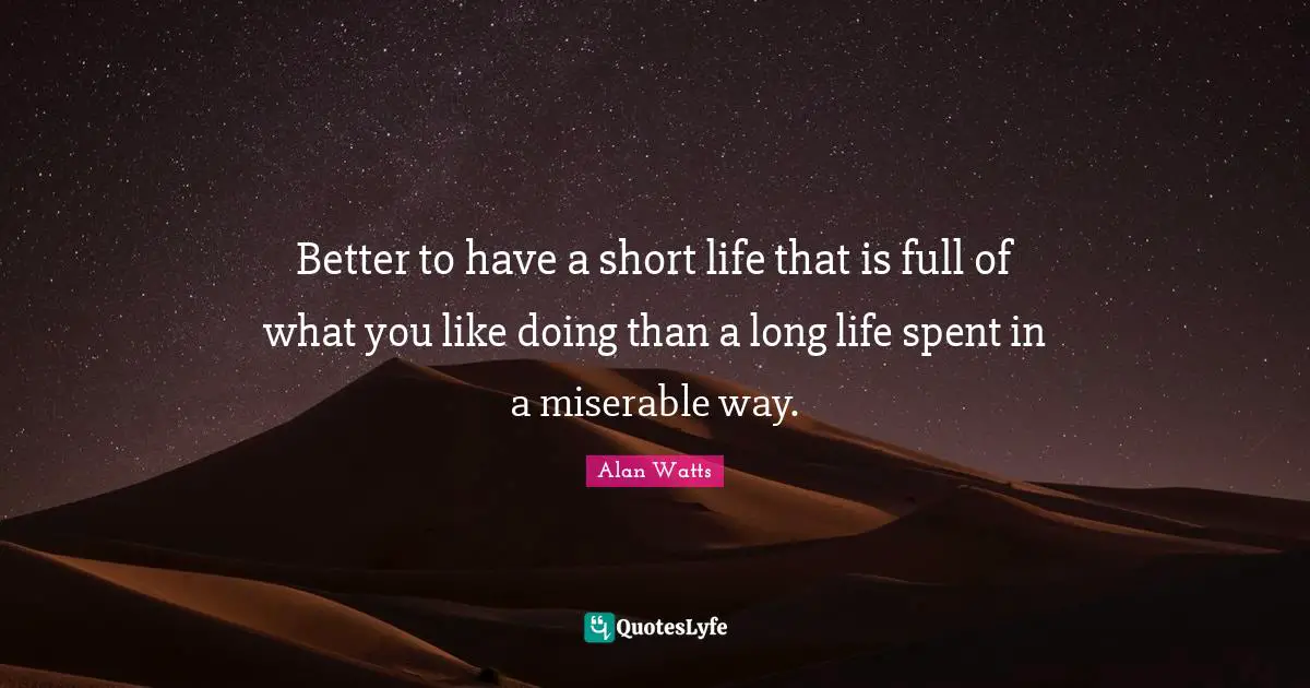 Alan Watts Quotes: Better to have a short life that is full of what you like doing than a long life spent in a miserable way.