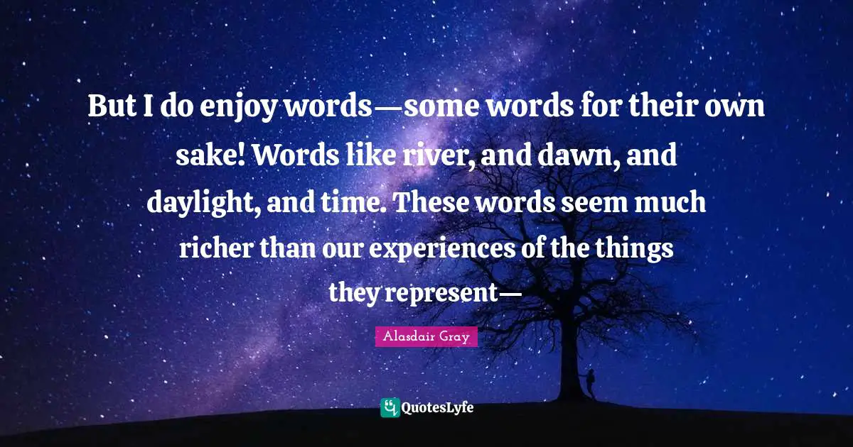 But I do enjoy words—some words for their own sake! Words like river, and dawn, and daylight, and time. These words seem much richer than our experiences of the things they represent—