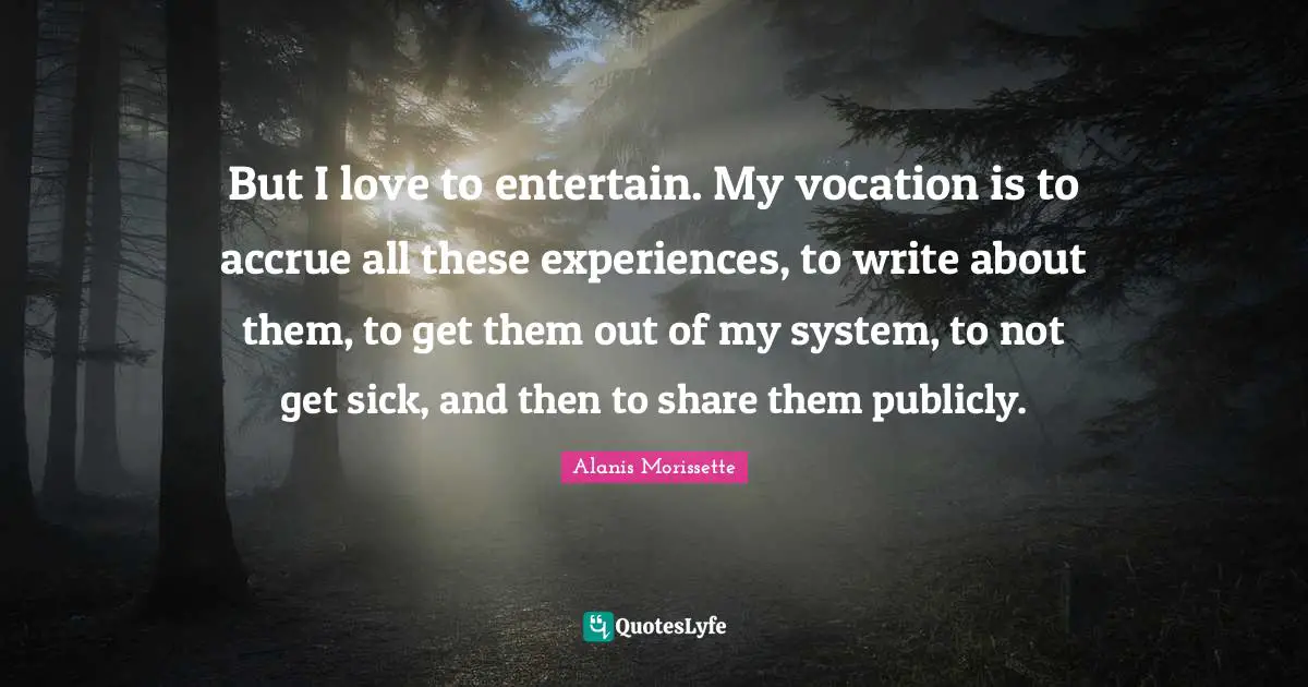 But I love to entertain. My vocation is to accrue all these experiences, to write about them, to get them out of my system, to not get sick, and then to share them publicly.