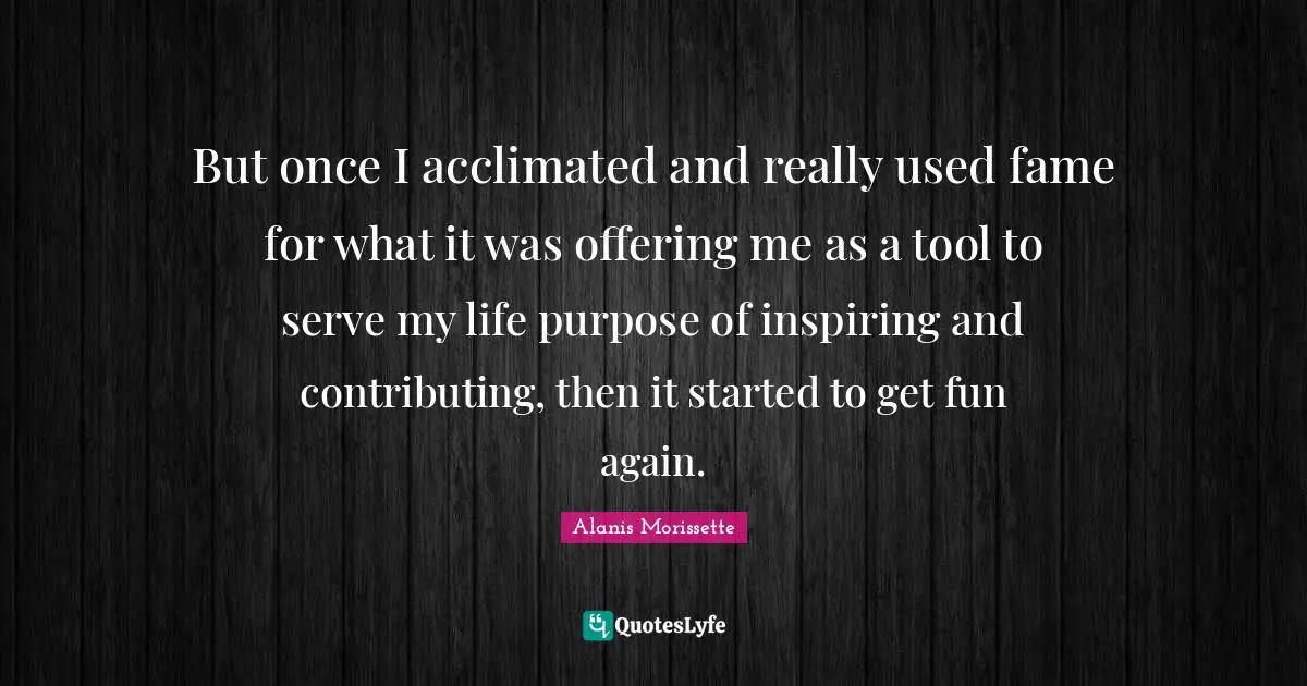 Alanis Morissette Quotes: "But once I acclimated and really used fame for what it was offering me as a tool to serve my life purpose of inspiring and contributing, then it started to get fun again."