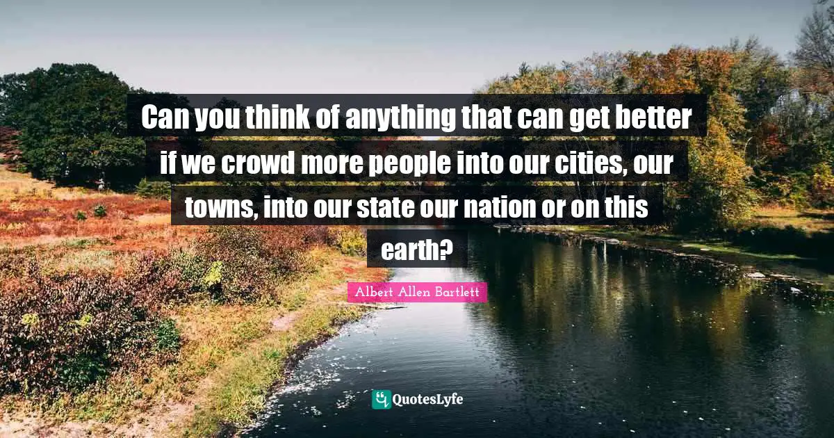 Can you think of anything that can get better if we crowd more people into our cities, our towns, into our state our nation or on this earth?
