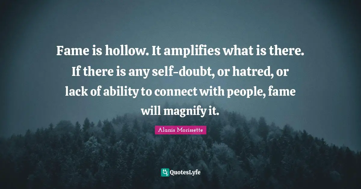 Fame is hollow. It amplifies what is there. If there is any self-doubt, or hatred, or lack of ability to connect with people, fame will magnify it.