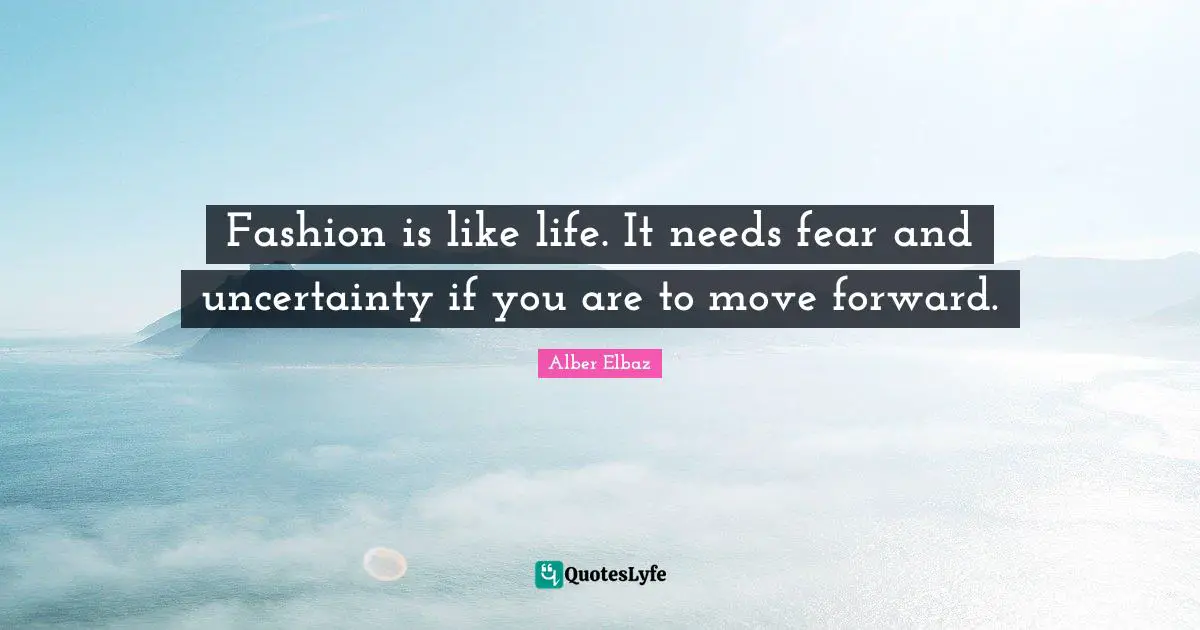 Fashion is like life. It needs fear and uncertainty if you are to move forward.
