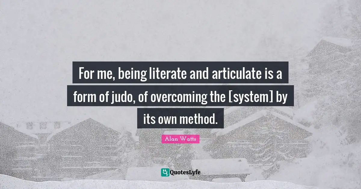 For me, being literate and articulate is a form of judo, of overcoming the [system] by its own method.
