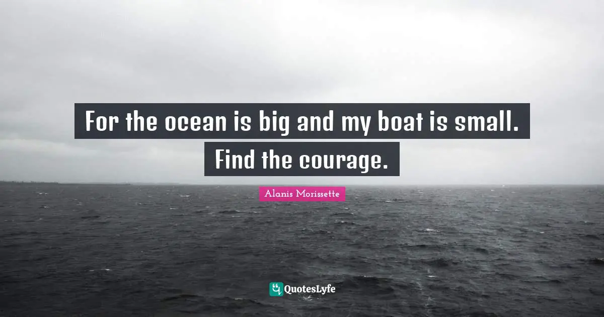 For the ocean is big and my boat is small. Find the courage.