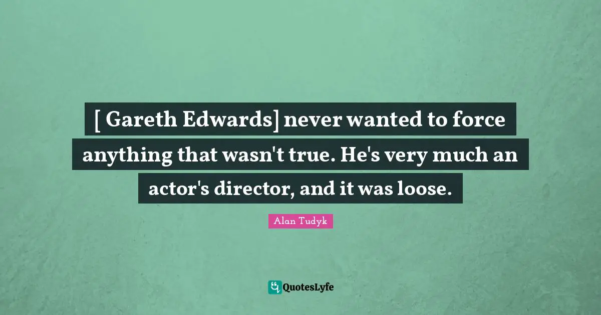 [ Gareth Edwards] never wanted to force anything that wasn't true. He's very much an actor's director, and it was loose.