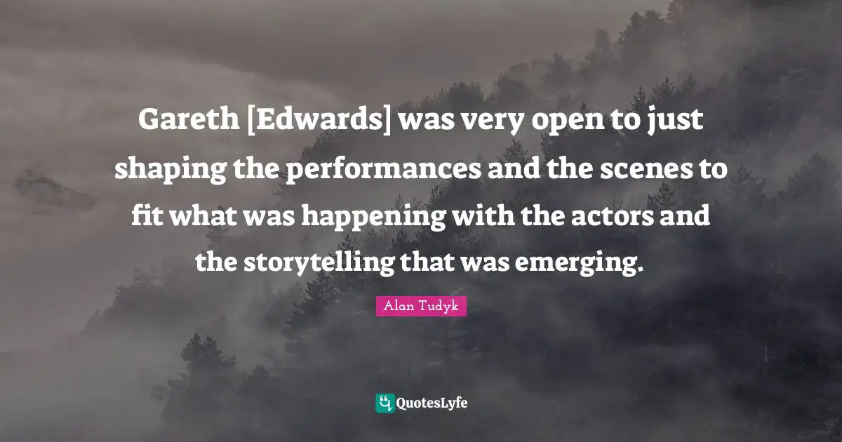 Gareth [Edwards] was very open to just shaping the performances and the scenes to fit what was happening with the actors and the storytelling that was emerging.