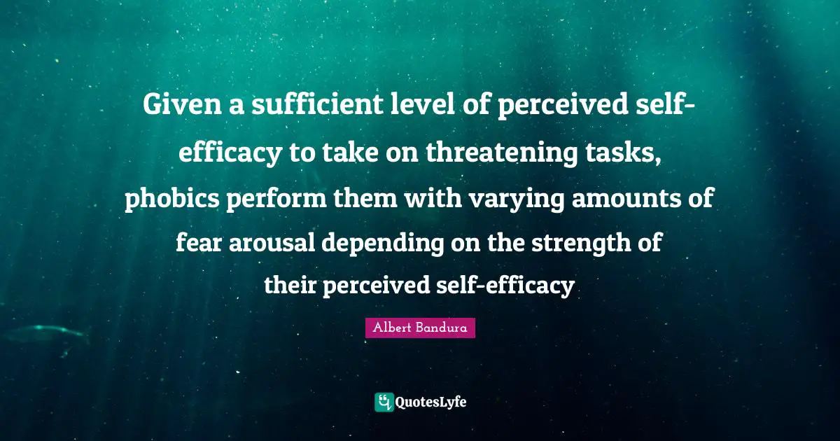 Given a sufficient level of perceived self-efficacy to take on threatening tasks, phobics perform them with varying amounts of fear arousal depending on the strength of their perceived self-efficacy