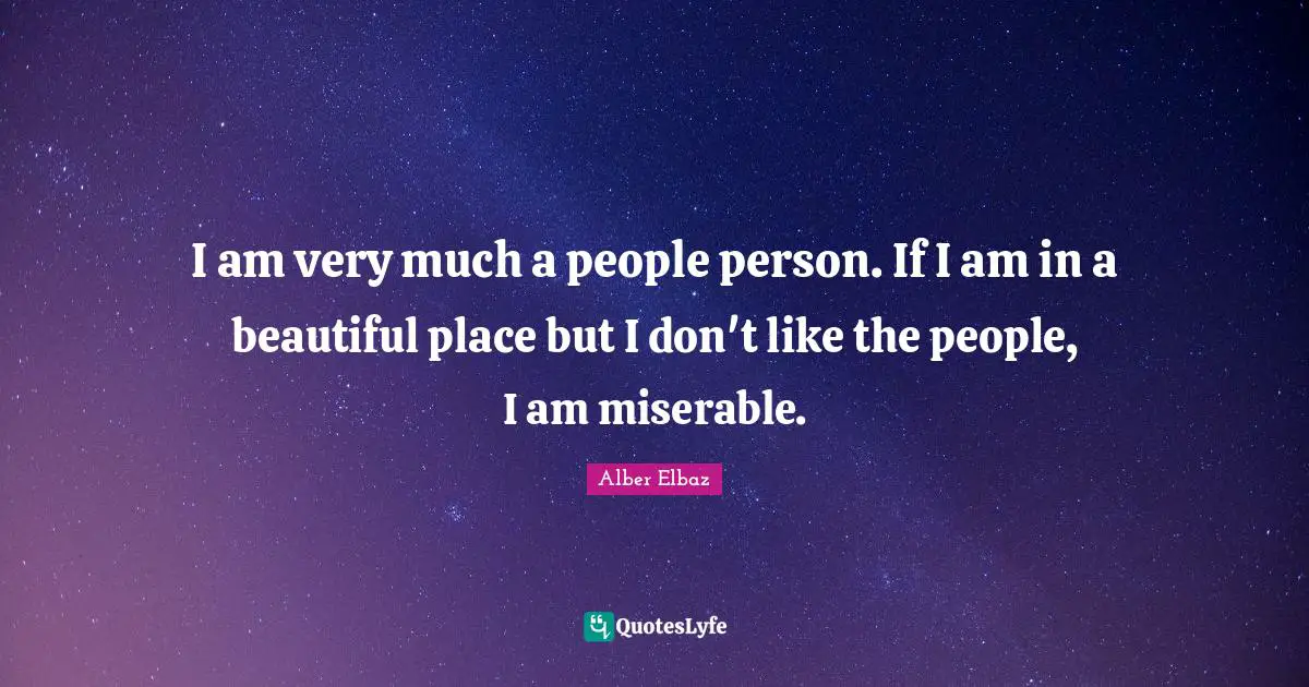 I am very much a people person. If I am in a beautiful place but I don't like the people, I am miserable.