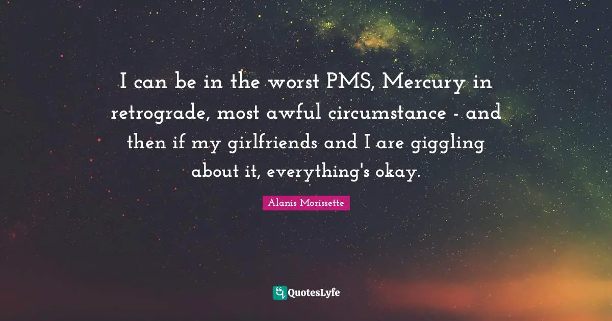 I can be in the worst PMS, Mercury in retrograde, most awful circumstance - and then if my girlfriends and I are giggling about it, everything's okay.