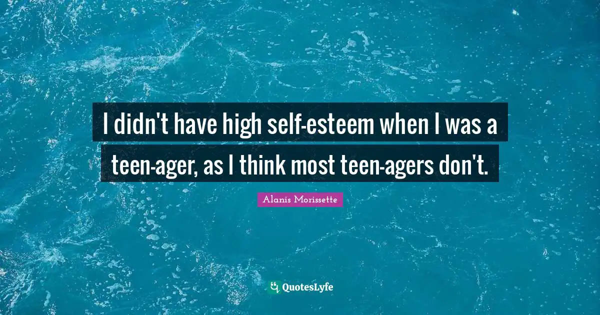 I didn't have high self-esteem when I was a teen-ager, as I think most teen-agers don't.