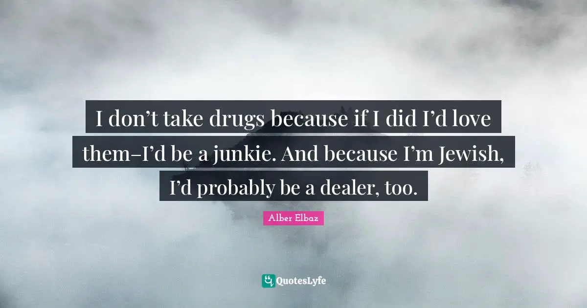 I don’t take drugs because if I did I’d love them–I’d be a junkie. And because I’m Jewish, I’d probably be a dealer, too.