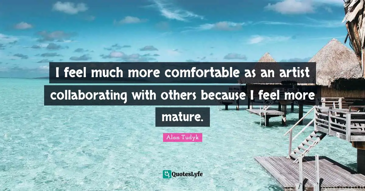 I feel much more comfortable as an artist collaborating with others because I feel more mature.