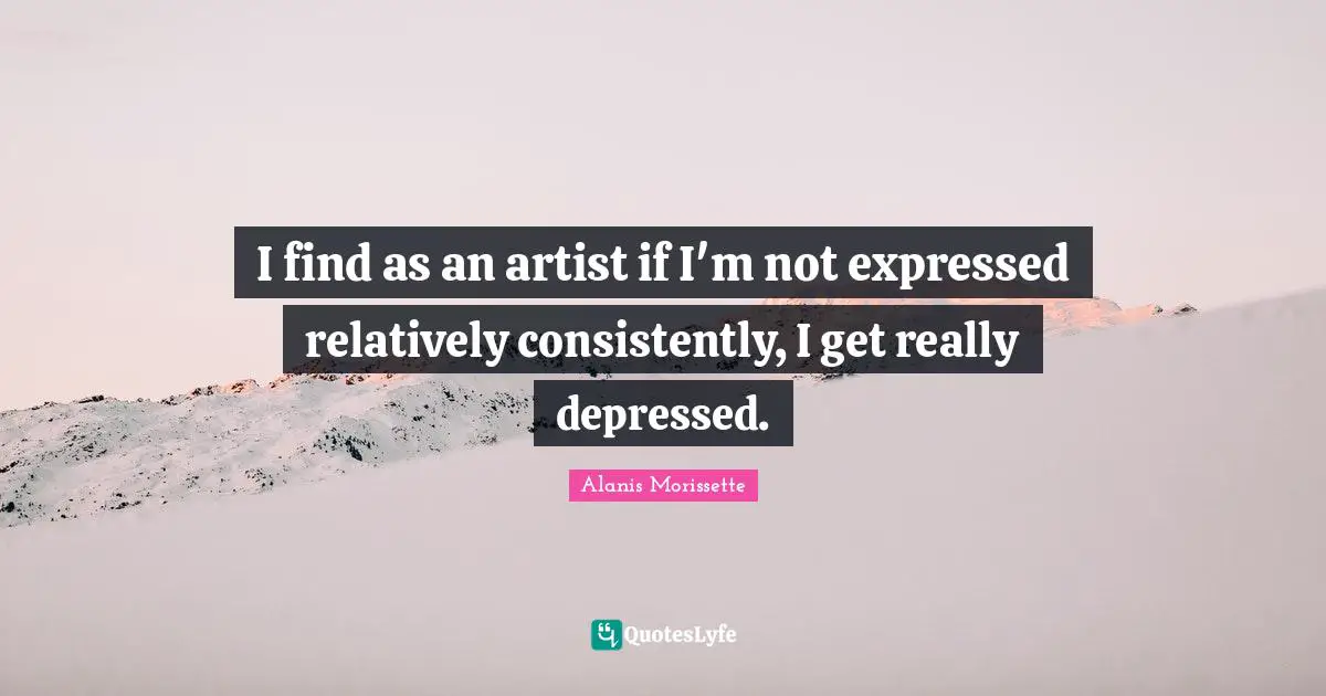 I find as an artist if I'm not expressed relatively consistently, I get really depressed.