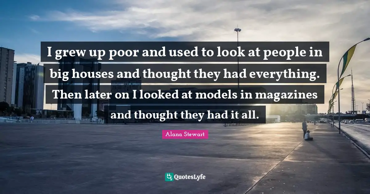 I grew up poor and used to look at people in big houses and thought they had everything. Then later on I looked at models in magazines and thought they had it all.
