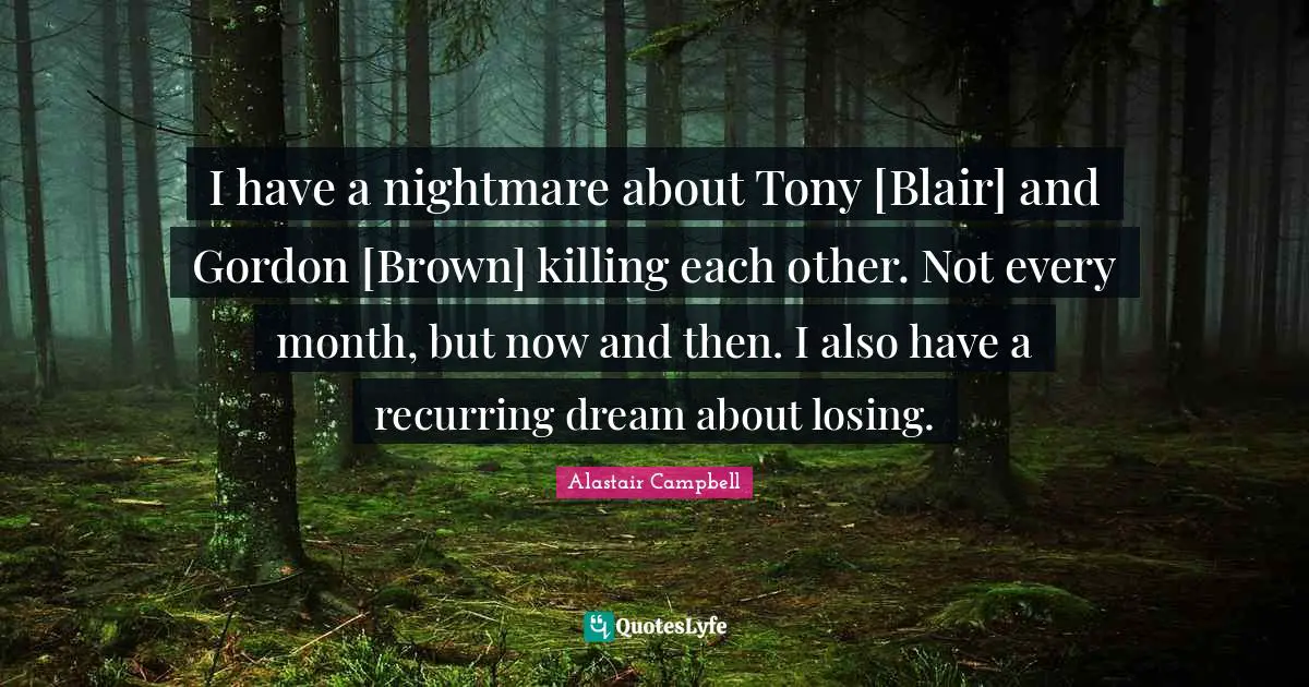 I have a nightmare about Tony [Blair] and Gordon [Brown] killing each other. Not every month, but now and then. I also have a recurring dream about losing.