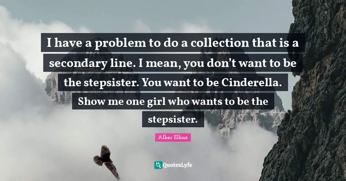 I have a problem to do a collection that is a secondary line. I mean, you don’t want to be the stepsister. You want to be Cinderella. Show me one girl who wants to be the stepsister.