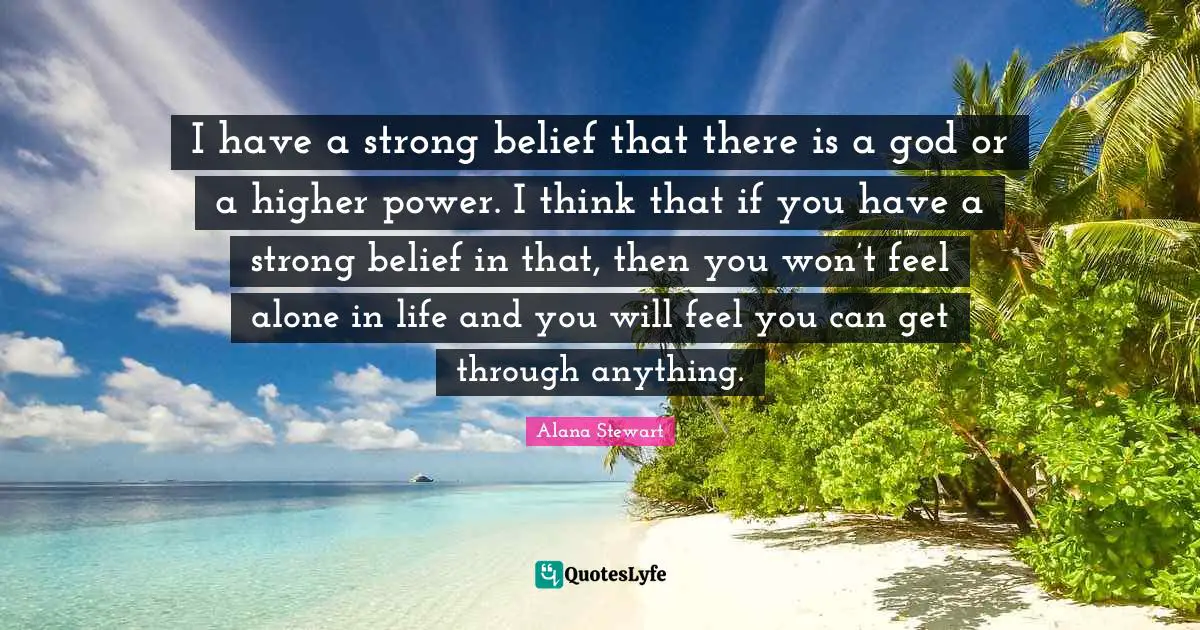 I have a strong belief that there is a god or a higher power. I think that if you have a strong belief in that, then you won’t feel alone in life and you will feel you can get through anything.