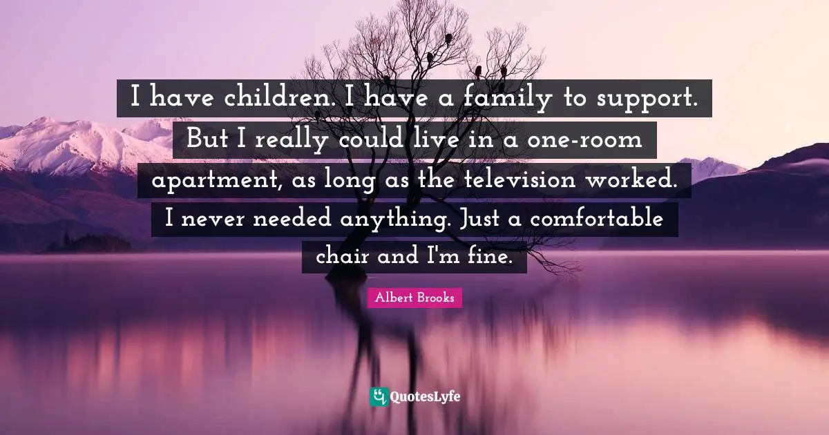 I have children. I have a family to support. But I really could live in a one-room apartment, as long as the television worked. I never needed anything. Just a comfortable chair and I'm fine.