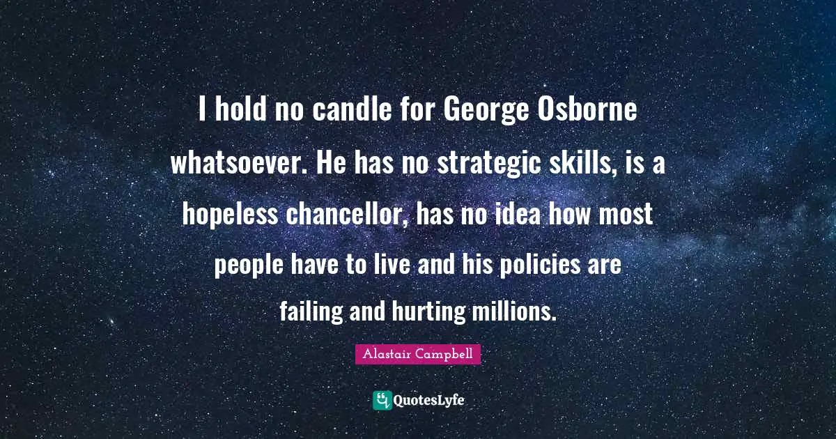 I hold no candle for George Osborne whatsoever. He has no strategic skills, is a hopeless chancellor, has no idea how most people have to live and his policies are failing and hurting millions.