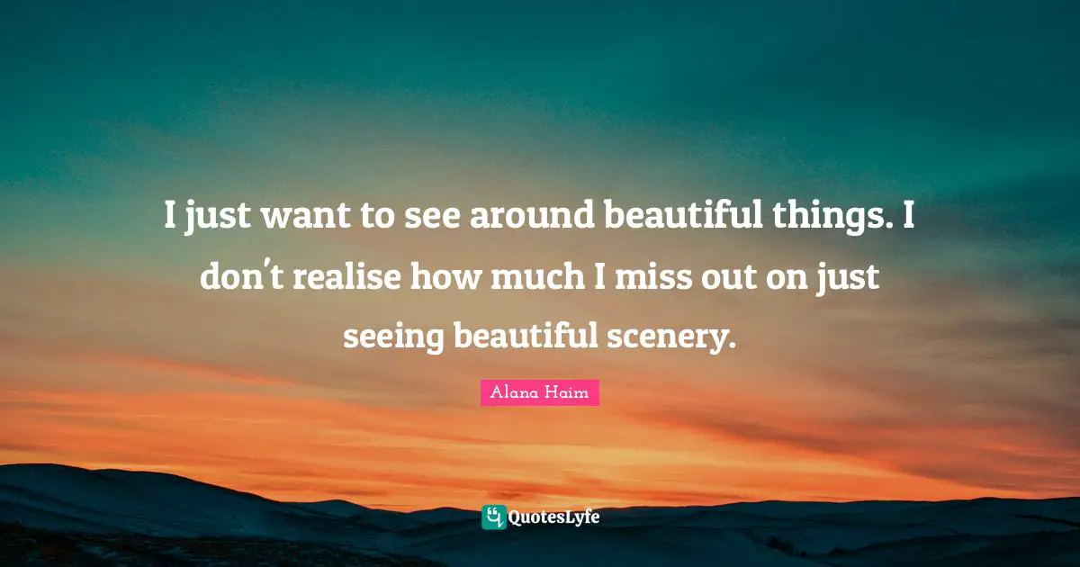 I just want to see around beautiful things. I don't realise how much I miss out on just seeing beautiful scenery.