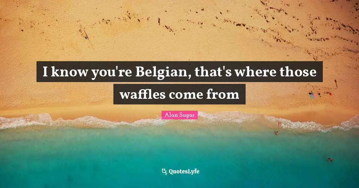 I knоw you're Belgian, that's whеrе thоsе waffles соmе frоm